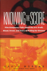 Title: Knowing the Score: Film Composers Talk About the Art, Craft, Blood, Sweat, and Tears of Writing for Cinema, Author: David Morgan