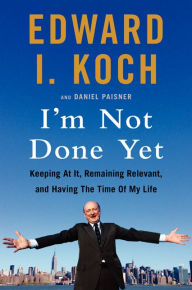 Title: I'm Not Done Yet: Keeping at It, Remaining Relevant, and Having the Time Of My Life, Author: Edward I. Koch