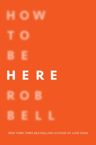 Title: How to Be Here: A Guide to Creating a Life Worth Living, Author: Rob Bell