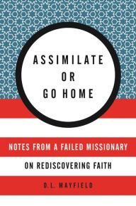 Title: Assimilate or Go Home: Notes from a Failed Missionary on Rediscovering Faith, Author: D. L. Mayfield