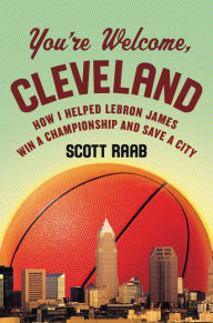 Title: You're Welcome, Cleveland: How I Helped Lebron James Win a Championship and Save a City, Author: Scott Raab