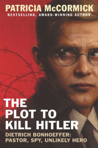 The Plot to Kill Hitler: Dietrich Bonhoeffer-Pastor, Spy, Unlikely Hero