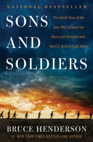 Title: Sons and Soldiers: The Untold Story of the Jews Who Escaped the Nazis and Returned with the U.S. Army to Fight Hitler, Author: Bruce Henderson