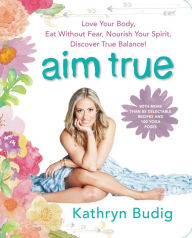 Title: Aim True: Love Your Body, Eat Without Fear, Nourish Your Spirit, Discover True Balance!, Author: Kathryn Budig