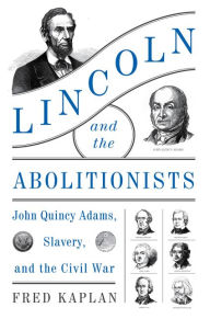 Title: Lincoln and the Abolitionists: John Quincy Adams, Slavery, and the Civil War, Author: Fred Kaplan