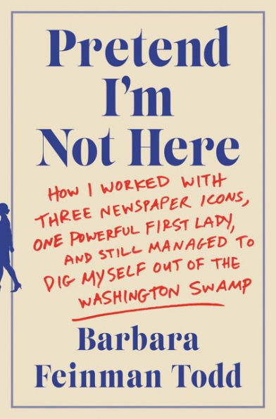 Pretend I'm Not Here: How I Worked with Three Newspaper Icons, One Powerful First Lady, and Still Managed to Dig Myself Out of the Washington Swamp