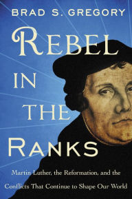 Title: Rebel in the Ranks: Martin Luther, the Reformation, and the Conflicts That Continue to Shape Our World, Author: Brad S. Gregory