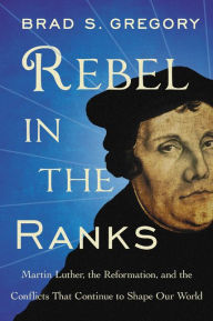 Title: Rebel in the Ranks: Martin Luther, the Reformation, and the Conflicts That Continue to Shape Our World, Author: Brad S. Gregory