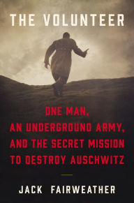 Title: The Volunteer: One Man, an Underground Army, and the Secret Mission to Destroy Auschwitz, Author: Jack Fairweather