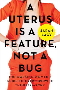 Title: A Uterus Is a Feature, Not a Bug: The Working Woman's Guide to Overthrowing the Patriarchy, Author: Sarah Lacy