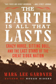 Title: The Earth Is All That Lasts: Crazy Horse, Sitting Bull, and the Last Stand of the Great Sioux Nation, Author: Mark Lee Gardner