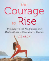 Title: The Courage to Rise: Using Movement, Mindfulness, and Healing Foods to Triumph over Trauma, Author: Liz Arch