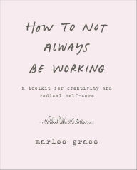 Title: How to Not Always Be Working: A Toolkit for Creativity and Radical Self-Care, Author: Marlee Grace