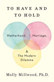 Title: To Have and to Hold: Motherhood, Marriage, and the Modern Dilemma, Author: Molly Millwood PhD