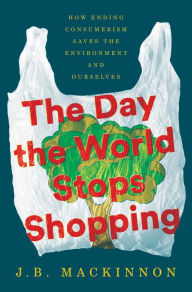 Title: The Day the World Stops Shopping: How Ending Consumerism Saves the Environment and Ourselves, Author: J.B. MacKinnon