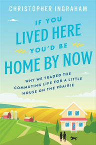Title: If You Lived Here You'd Be Home By Now: Why We Traded the Commuting Life for a Little House on the Prairie, Author: Christopher Ingraham