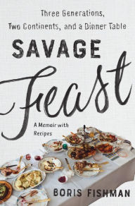 Title: Savage Feast: Three Generations, Two Continents, and a Dinner Table (a Memoir with Recipes), Author: Boris Fishman