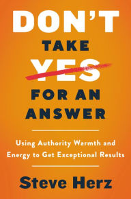 Title: Don't Take Yes for an Answer: Using Authority, Warmth, and Energy to Get Exceptional Results, Author: Steve Herz