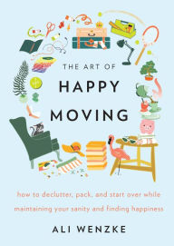 Title: The Art of Happy Moving: How to Declutter, Pack, and Start Over While Maintaining Your Sanity and Finding Happiness, Author: Ali Wenzke