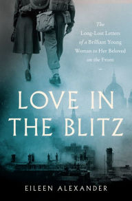 Title: Love in the Blitz: The Long-Lost Letters of a Brilliant Young Woman to Her Beloved on the Front, Author: Eileen Alexander