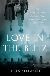 Title: Love in the Blitz: The Long-Lost Letters of a Brilliant Young Woman to Her Beloved on the Front, Author: Eileen Alexander