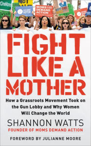 Title: Fight Like a Mother: How a Grassroots Movement Took on the Gun Lobby and Why Women Will Change the World, Author: Shannon Watts