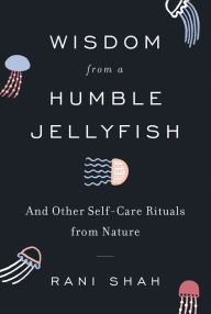 Title: Wisdom from a Humble Jellyfish: And Other Self-Care Rituals from Nature, Author: Rani Shah