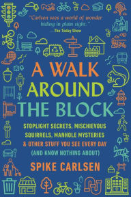 Title: A Walk Around the Block: Stoplight Secrets, Mischievous Squirrels, Manhole Mysteries & Other Stuff You See Every Day (And Know Nothing About), Author: Spike Carlsen