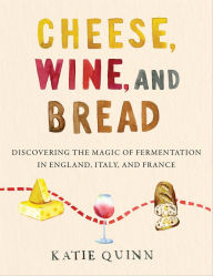Title: Cheese, Wine, and Bread: Discovering the Magic of Fermentation in England, Italy, and France, Author: Katie Quinn