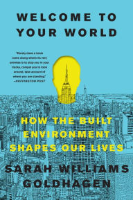 Title: Welcome to Your World: How the Built Environment Shapes Our Lives, Author: Sarah Williams Goldhagen