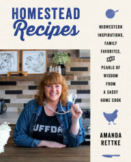 Title: Homestead Recipes: Midwestern Inspirations, Family Favorites, and Pearls of Wisdom from a Sassy Home Cook, Author: Amanda Rettke