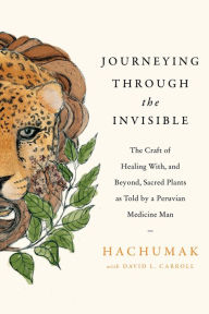 Title: Journeying Through the Invisible: The Craft of Healing With, and Beyond, Sacred Plants, as Told by a Peruvian Medicine Man, Author: Hachumak