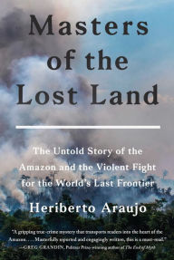 Title: Masters of the Lost Land: The Untold Story of the Amazon and the Violent Fight for the World's Last Frontier, Author: Heriberto Araujo