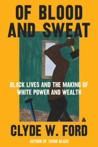 Title: Of Blood and Sweat: Black Lives and the Making of White Power and Wealth, Author: Clyde W. Ford