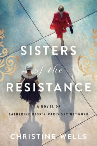 Title: Sisters of the Resistance: A Novel of Catherine Dior's Paris Spy Network, Author: Christine Wells