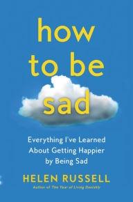 Title: How to Be Sad: Everything I've Learned About Getting Happier by Being Sad, Author: Helen Russell