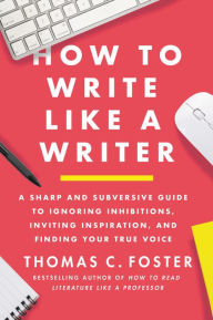 Title: How to Write Like a Writer: A Sharp and Subversive Guide to Ignoring Inhibitions, Inviting Inspiration, and Finding Your True Voice, Author: Thomas C. Foster