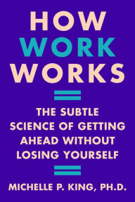 Title: How Work Works: The Subtle Science of Getting Ahead Without Losing Yourself, Author: Michelle P. King