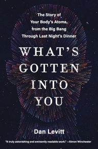 Title: What's Gotten into You: The Story of Your Body's Atoms, from the Big Bang Through Last Night's Dinner, Author: Dan Levitt