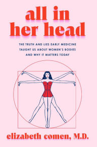 Title: All in Her Head: The Truth and Lies Early Medicine Taught Us About Women's Bodies and Why It Matters Today, Author: Elizabeth Comen
