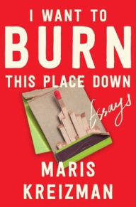 Title: I Want to Burn This Place Down: Essays, Author: Maris Kreizman