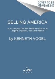 Title: Selling America: How Lobbyists Get Rich Peddling Influence to Despots, Oligarchs, and Arms Dealers, Author: Kenneth Vogel