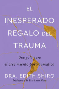 Title: The Unexpected Gift of Trauma \ El insospechado regalo del trauma (Sp.): Una guía para el crecimiento postraumático, Author: Edith Shiro