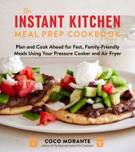 Title: The Instant Kitchen Meal Prep Cookbook: Plan and Cook Ahead for Fast, Family-Friendly Meals Using Your Pressure Cooker and Air Fryer, Author: Coco Morante