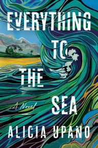 Title: Everything to the Sea: A Novel, Author: Alicia Upano