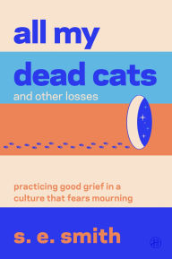 Title: All My Dead Cats and Other Losses: Practicing Good Grief in a Culture That Fears Mourning, Author: s. e. smith