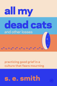 Title: All My Dead Cats and Other Losses: Practicing Good Grief in a Culture That Fears Mourning, Author: s. e. smith