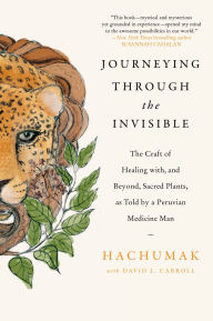 Title: Journeying Through the Invisible: The Craft of Healing with, and Beyond, Sacred Plants, as Told by a Peruvian Medicine Man, Author: Hachumak