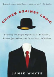 Title: Crimes Against Logic: Exposing the Bogus Arguments of Politicians, Priests, Journalists, and Other Serial Offenders / Edition 1, Author: Jamie Whyte