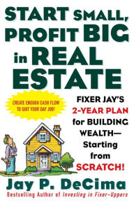 Title: Start Small, Profit Big in Real Estate: Fixer Jay's 2-Year Plan for Building Wealth - Starting from Scratch: Fixer Jay's 2-Year Plan for Building Wealth - Starting from Scratch, Author: Jay P. DeCima